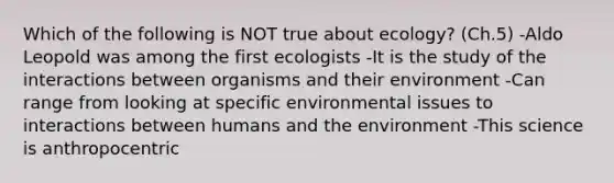 Which of the following is NOT true about ecology? (Ch.5) -Aldo Leopold was among the first ecologists -It is the study of the interactions between organisms and their environment -Can range from looking at specific environmental issues to interactions between humans and the environment -This science is anthropocentric