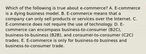 Which of the following is true about​ e-commerce? A. E-commerce is a dying business model. B. E-commerce means that a company can only sell products or services over the Internet. C. E-commerce does not require the use of technology. D. E-commerce can encompass​ business-to-consumer (B2C),​ business-to-business (B2B), and​ consumer-to-consumer (C2C) trades. E. ​E-commerce is only for​ business-to business and​ business-to-consumer trade.