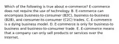 Which of the following is true about​ e-commerce? ​E-commerce does not require the use of technology. B. ​E-commerce can encompass​ business-to-consumer (B2C),​ business-to-business (B2B), and​ consumer-to-consumer (C2C) trades. C. ​E-commerce is a dying business model. D. ​E-commerce is only for​ business-to business and​ business-to-consumer trade. E. ​E-commerce means that a company can only sell products or services over the Internet.