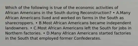 Which of the following is true of the economic activities of African Americans in the South during Reconstruction? • A.Many African Americans lived and worked on farms in the South as sharecroppers. • B.Most African Americans became independent landowners. • C.Most African Americans left the South for jobs in Northern factories. • D.Many African Americans started factories in the South that employed former Confederates.