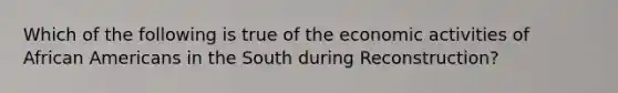 Which of the following is true of the economic activities of African Americans in the South during Reconstruction?