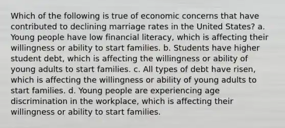 Which of the following is true of economic concerns that have contributed to declining marriage rates in the United States? a. Young people have low financial literacy, which is affecting their willingness or ability to start families. b. Students have higher student debt, which is affecting the willingness or ability of young adults to start families. c. All types of debt have risen, which is affecting the willingness or ability of young adults to start families. d. Young people are experiencing age discrimination in the workplace, which is affecting their willingness or ability to start families.