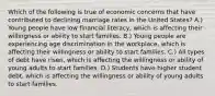 Which of the following is true of economic concerns that have contributed to declining marriage rates in the United States? A.) Young people have low financial literacy, which is affecting their willingness or ability to start families. B.) Young people are experiencing age discrimination in the workplace, which is affecting their willingness or ability to start families. C.) All types of debt have risen, which is affecting the willingness or ability of young adults to start families. D.) Students have higher student debt, which is affecting the willingness or ability of young adults to start families.