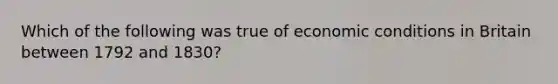 Which of the following was true of economic conditions in Britain between 1792 and 1830?