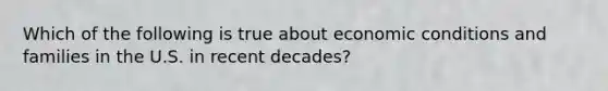 Which of the following is true about economic conditions and families in the U.S. in recent decades?