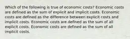 Which of the following is true of economic costs? Economic costs are defined as the sum of explicit and implicit costs. Economic costs are defined as the difference between explicit costs and implicit costs. Economic costs are defined as the sum of all explicit costs. Economic costs are defined as the sum of all implicit costs.