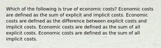 Which of the following is true of economic costs? Economic costs are defined as the sum of explicit and implicit costs. Economic costs are defined as the difference between explicit costs and implicit costs. Economic costs are defined as the sum of all explicit costs. Economic costs are defined as the sum of all implicit costs.