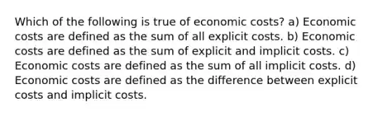 Which of the following is true of economic costs? a) Economic costs are defined as the sum of all explicit costs. b) Economic costs are defined as the sum of explicit and implicit costs. c) Economic costs are defined as the sum of all implicit costs. d) Economic costs are defined as the difference between explicit costs and implicit costs.