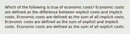 Which of the following is true of economic costs? Economic costs are defined as the difference between explicit costs and implicit costs. Economic costs are defined as the sum of all implicit costs. Economic costs are defined as the sum of explicit and implicit costs. Economic costs are defined as the sum of all explicit costs.