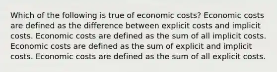 Which of the following is true of economic costs? Economic costs are defined as the difference between explicit costs and implicit costs. Economic costs are defined as the sum of all implicit costs. Economic costs are defined as the sum of explicit and implicit costs. Economic costs are defined as the sum of all explicit costs.