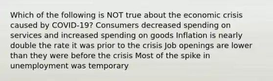 Which of the following is NOT true about the economic crisis caused by COVID-19? Consumers decreased spending on services and increased spending on goods Inflation is nearly double the rate it was prior to the crisis Job openings are lower than they were before the crisis Most of the spike in unemployment was temporary