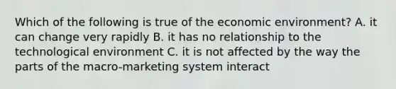 Which of the following is true of the economic environment? A. it can change very rapidly B. it has no relationship to the technological environment C. it is not affected by the way the parts of the macro-marketing system interact