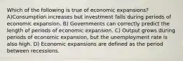 Which of the following is true of economic expansions? A)Consumption increases but investment falls during periods of economic expansion. B) Governments can correctly predict the length of periods of economic expansion. C) Output grows during periods of economic expansion, but the unemployment rate is also high. D) Economic expansions are defined as the period between recessions.