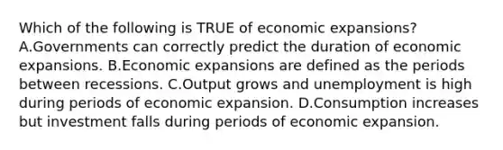 Which of the following is TRUE of economic expansions? A.Governments can correctly predict the duration of economic expansions. B.Economic expansions are defined as the periods between recessions. C.Output grows and unemployment is high during periods of economic expansion. D.Consumption increases but investment falls during periods of economic expansion.