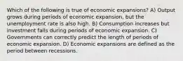 Which of the following is true of economic expansions? A) Output grows during periods of economic expansion, but the unemployment rate is also high. B) Consumption increases but investment falls during periods of economic expansion. C) Governments can correctly predict the length of periods of economic expansion. D) Economic expansions are defined as the period between recessions.