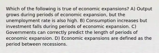 Which of the following is true of economic expansions? A) Output grows during periods of economic expansion, but the unemployment rate is also high. B) Consumption increases but investment falls during periods of economic expansion. C) Governments can correctly predict the length of periods of economic expansion. D) Economic expansions are defined as the period between recessions.