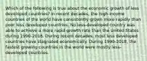 Which of the following is true about the economic growth of less developed countries? In recent decades, the high-income countries of the world have consistently grown more rapidly than poor less developed countries. No less-developed country was able to achieve a more rapid growth rate than the United States during 1990-2018. During recent decades, most less developed countries have stagnated economically. During 1990-2018, the fastest growing countries in the world were mostly less-developed countries.
