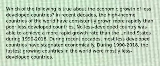 Which of the following is true about the economic growth of less developed countries? In recent decades, the high-income countries of the world have consistently grown more rapidly than poor less developed countries. No less-developed country was able to achieve a more rapid growth rate than the United States during 1990-2018. During recent decades, most less developed countries have stagnated economically. During 1990-2018, the fastest growing countries in the world were mostly less-developed countries.