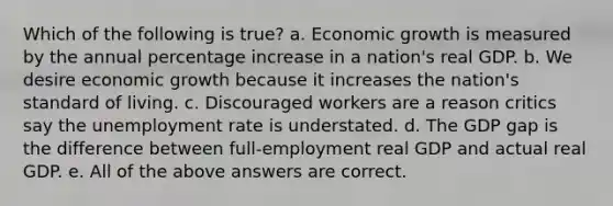 Which of the following is true? a. Economic growth is measured by the annual <a href='https://www.questionai.com/knowledge/kGhkVyPhRK-percentage-increase' class='anchor-knowledge'>percentage increase</a> in a nation's real GDP. b. We desire economic growth because it increases the nation's standard of living. c. Discouraged workers are a reason critics say the <a href='https://www.questionai.com/knowledge/kh7PJ5HsOk-unemployment-rate' class='anchor-knowledge'>unemployment rate</a> is understated. d. The GDP gap is the difference between full-employment real GDP and actual real GDP. e. All of the above answers are correct.