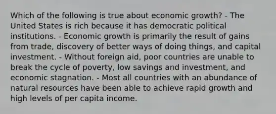 Which of the following is true about economic growth? - The United States is rich because it has democratic political institutions. - Economic growth is primarily the result of gains from trade, discovery of better ways of doing things, and capital investment. - Without foreign aid, poor countries are unable to break the cycle of poverty, low savings and investment, and economic stagnation. - Most all countries with an abundance of natural resources have been able to achieve rapid growth and high levels of per capita income.