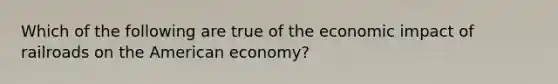 Which of the following are true of the economic impact of railroads on the American economy?