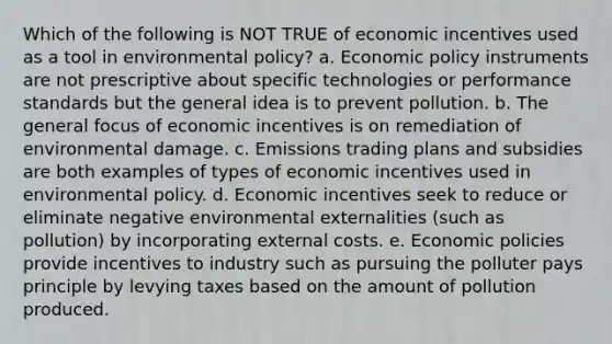 Which of the following is NOT TRUE of economic incentives used as a tool in environmental policy? a. Economic policy instruments are not prescriptive about specific technologies or performance standards but the general idea is to prevent pollution. b. The general focus of economic incentives is on remediation of environmental damage. c. Emissions trading plans and subsidies are both examples of types of economic incentives used in environmental policy. d. Economic incentives seek to reduce or eliminate negative environmental externalities (such as pollution) by incorporating external costs. e. Economic policies provide incentives to industry such as pursuing the polluter pays principle by levying taxes based on the amount of pollution produced.