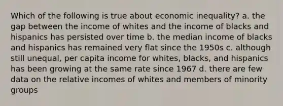 Which of the following is true about economic inequality? a. the gap between the income of whites and the income of blacks and hispanics has persisted over time b. the median income of blacks and hispanics has remained very flat since the 1950s c. although still unequal, per capita income for whites, blacks, and hispanics has been growing at the same rate since 1967 d. there are few data on the relative incomes of whites and members of minority groups