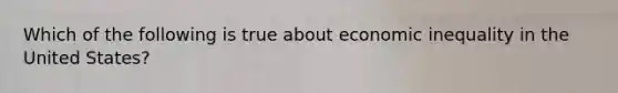 Which of the following is true about economic inequality in the United States?