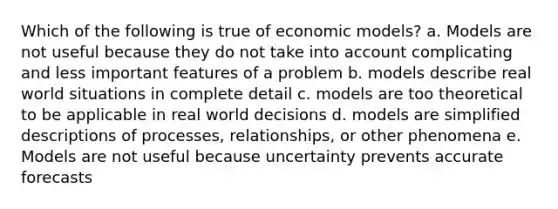 Which of the following is true of economic models? a. Models are not useful because they do not take into account complicating and less important features of a problem b. models describe real world situations in complete detail c. models are too theoretical to be applicable in real world decisions d. models are simplified descriptions of processes, relationships, or other phenomena e. Models are not useful because uncertainty prevents accurate forecasts