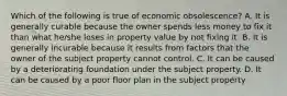 Which of the following is true of economic obsolescence? A. It is generally curable because the owner spends less money to fix it than what he/she loses in property value by not fixing it. B. It is generally incurable because it results from factors that the owner of the subject property cannot control. C. It can be caused by a deteriorating foundation under the subject property. D. It can be caused by a poor floor plan in the subject property