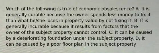 Which of the following is true of economic obsolescence? A. It is generally curable because the owner spends less money to fix it than what he/she loses in property value by not fixing it. B. It is generally incurable because it results from factors that the owner of the subject property cannot control. C. It can be caused by a deteriorating foundation under the subject property. D. It can be caused by a poor floor plan in the subject property