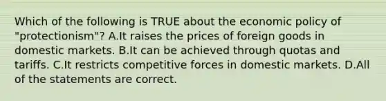 Which of the following is TRUE about the economic policy of "protectionism"? A.It raises the prices of foreign goods in domestic markets. B.It can be achieved through quotas and tariffs. C.It restricts competitive forces in domestic markets. D.All of the statements are correct.