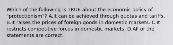 Which of the following is TRUE about the <a href='https://www.questionai.com/knowledge/kWbX8L76Bu-economic-policy' class='anchor-knowledge'>economic policy</a> of "protectionism"? A.It can be achieved through quotas and tariffs. B.It raises the prices of foreign goods in domestic markets. C.It restricts competitive forces in domestic markets. D.All of the statements are correct.