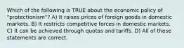 Which of the following is TRUE about the economic policy of "protectionism"? A) It raises prices of foreign goods in domestic markets. B) It restricts competitive forces in domestic markets. C) It can be achieved through quotas and tariffs. D) All of these statements are correct.