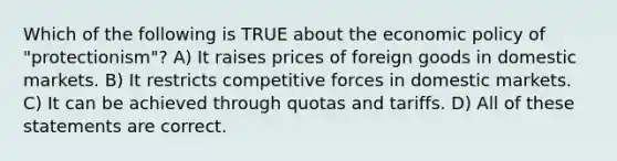 Which of the following is TRUE about the economic policy of "protectionism"? A) It raises prices of foreign goods in domestic markets. B) It restricts competitive forces in domestic markets. C) It can be achieved through quotas and tariffs. D) All of these statements are correct.