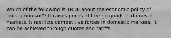 Which of the following is TRUE about the economic policy of "protectionism"? It raises prices of foreign goods in domestic markets. It restricts competitive forces in domestic markets. It can be achieved through quotas and tariffs.