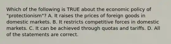 Which of the following is TRUE about the economic policy of "protectionism"? A. It raises the prices of foreign goods in domestic markets. B. It restricts competitive forces in domestic markets. C. It can be achieved through quotas and tariffs. D. All of the statements are correct.