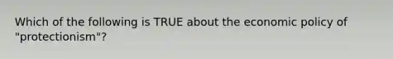 Which of the following is TRUE about the economic policy of "protectionism"?