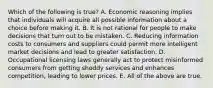 Which of the following is true? A. Economic reasoning implies that individuals will acquire all possible information about a choice before making it. B. It is not rational for people to make decisions that turn out to be mistaken. C. Reducing information costs to consumers and suppliers could permit more intelligent market decisions and lead to greater satisfaction. D. Occupational licensing laws generally act to protect misinformed consumers from getting shoddy services and enhances competition, leading to lower prices. E. All of the above are true.