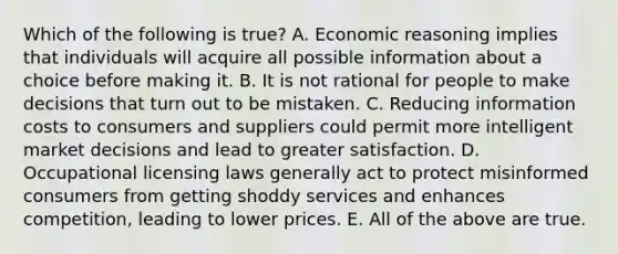 Which of the following is true? A. Economic reasoning implies that individuals will acquire all possible information about a choice before making it. B. It is not rational for people to make decisions that turn out to be mistaken. C. Reducing information costs to consumers and suppliers could permit more intelligent market decisions and lead to greater satisfaction. D. Occupational licensing laws generally act to protect misinformed consumers from getting shoddy services and enhances competition, leading to lower prices. E. All of the above are true.