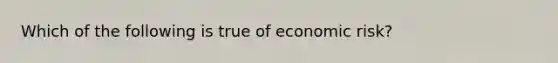 Which of the following is true of economic risk?