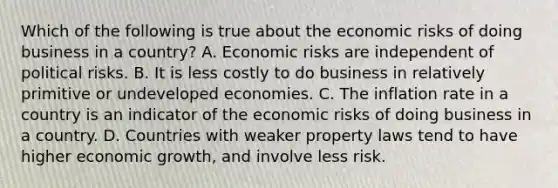 Which of the following is true about the economic risks of doing business in a country? A. Economic risks are independent of political risks. B. It is less costly to do business in relatively primitive or undeveloped economies. C. The inflation rate in a country is an indicator of the economic risks of doing business in a country. D. Countries with weaker property laws tend to have higher economic growth, and involve less risk.