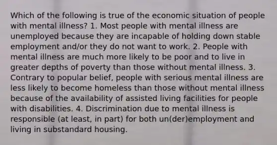 Which of the following is true of the economic situation of people with mental illness? 1. Most people with mental illness are unemployed because they are incapable of holding down stable employment and/or they do not want to work. 2. People with mental illness are much more likely to be poor and to live in greater depths of poverty than those without mental illness. 3. Contrary to popular belief, people with serious mental illness are less likely to become homeless than those without mental illness because of the availability of assisted living facilities for people with disabilities. 4. Discrimination due to mental illness is responsible (at least, in part) for both un(der)employment and living in substandard housing.