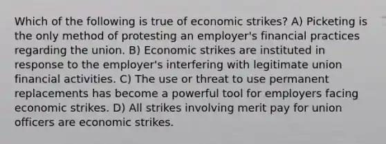 Which of the following is true of economic strikes? A) Picketing is the only method of protesting an employer's financial practices regarding the union. B) Economic strikes are instituted in response to the employer's interfering with legitimate union financial activities. C) The use or threat to use permanent replacements has become a powerful tool for employers facing economic strikes. D) All strikes involving merit pay for union officers are economic strikes.