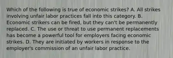 Which of the following is true of economic strikes? A. All strikes involving unfair labor practices fall into this category. B. Economic strikers can be fired, but they can't be permanently replaced. C. The use or threat to use permanent replacements has become a powerful tool for employers facing economic strikes. D. They are initiated by workers in response to the employer's commission of an unfair labor practice.