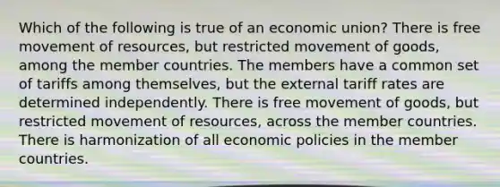 Which of the following is true of an economic union? There is free movement of resources, but restricted movement of goods, among the member countries. The members have a common set of tariffs among themselves, but the external tariff rates are determined independently. There is free movement of goods, but restricted movement of resources, across the member countries. There is harmonization of all economic policies in the member countries.