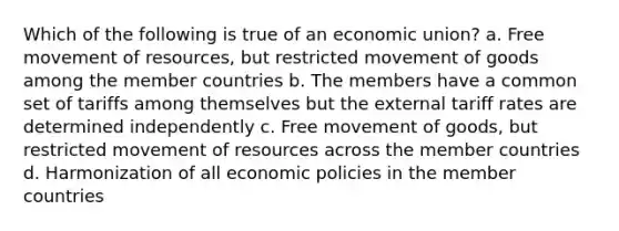 Which of the following is true of an economic union? a. Free movement of resources, but restricted movement of goods among the member countries b. The members have a common set of tariffs among themselves but the external tariff rates are determined independently c. Free movement of goods, but restricted movement of resources across the member countries d. Harmonization of all economic policies in the member countries