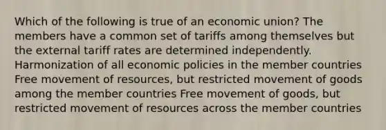 Which of the following is true of an economic union? The members have a common set of tariffs among themselves but the external tariff rates are determined independently. Harmonization of all economic policies in the member countries Free movement of resources, but restricted movement of goods among the member countries Free movement of goods, but restricted movement of resources across the member countries