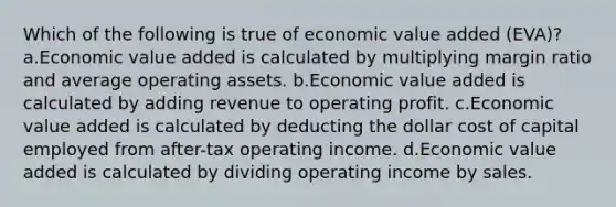 Which of the following is true of economic value added (EVA)? a.Economic value added is calculated by multiplying margin ratio and average operating assets. b.Economic value added is calculated by adding revenue to operating profit. c.Economic value added is calculated by deducting the dollar cost of capital employed from after-tax operating income. d.Economic value added is calculated by dividing operating income by sales.