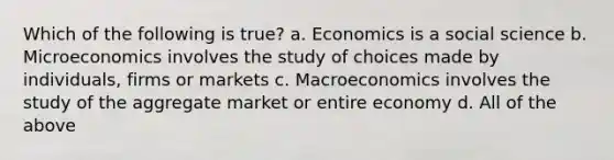 Which of the following is true? a. Economics is a social science b. Microeconomics involves the study of choices made by individuals, firms or markets c. Macroeconomics involves the study of the aggregate market or entire economy d. All of the above